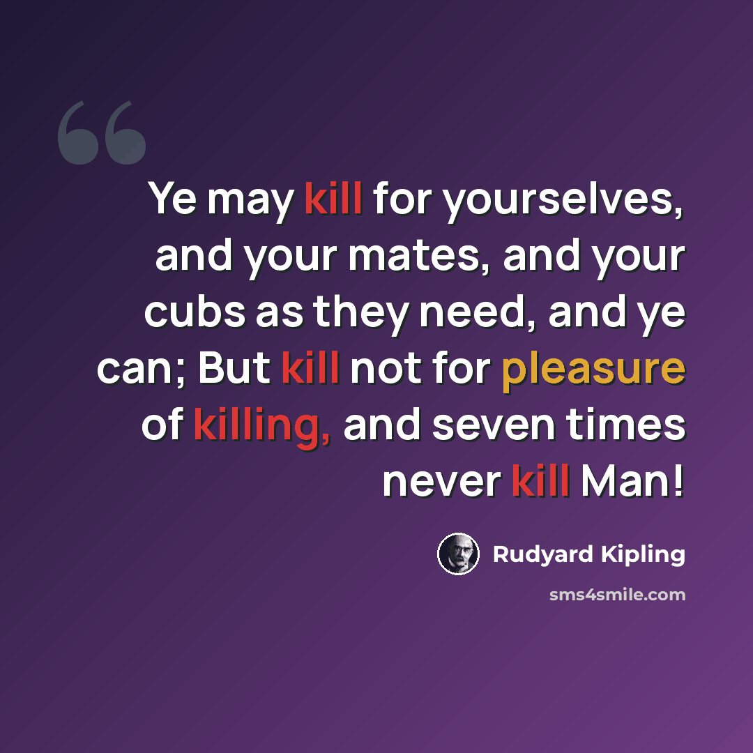 “Ye may kill for yourselves, and your mates, and your cubs as they need, and ye can; But kill not for pleasure of killing, and seven times never kill Man!” quote by Rudyard Kipling