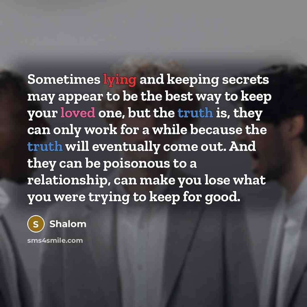 “Sometimes lying and keeping secrets may appear to be the best way to keep your loved one, but the truth is, they can only work for a while because the truth will eventually come out. And they can be poisonous to a relationship, can make you lose what you were trying to keep for good.” quote by Shalom