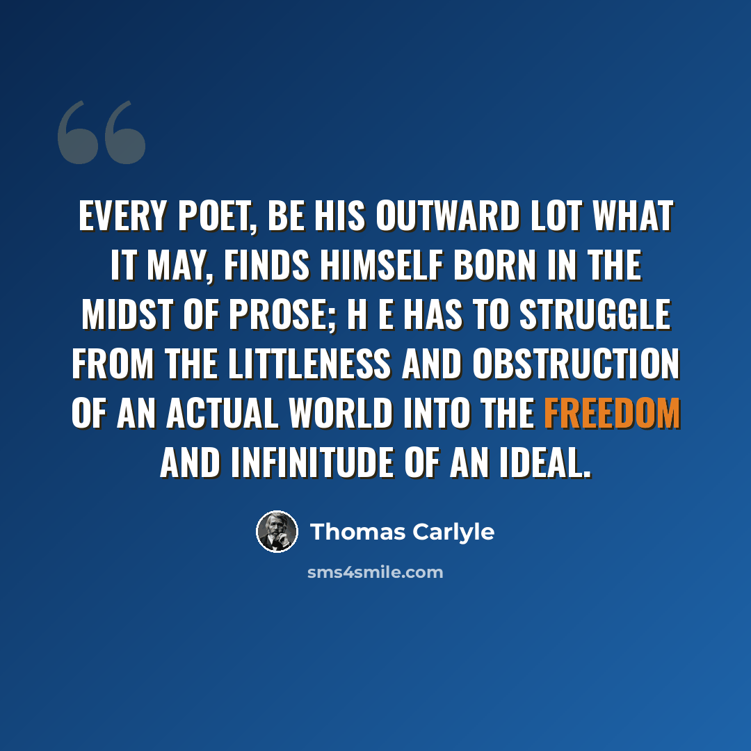 “Every poet, be his outward lot what it may, finds himself born in the midst of prose; h e has to struggle from the littleness and obstruction of an actual world into the freedom and infinitude of an ideal.” quote by Thomas Carlyle