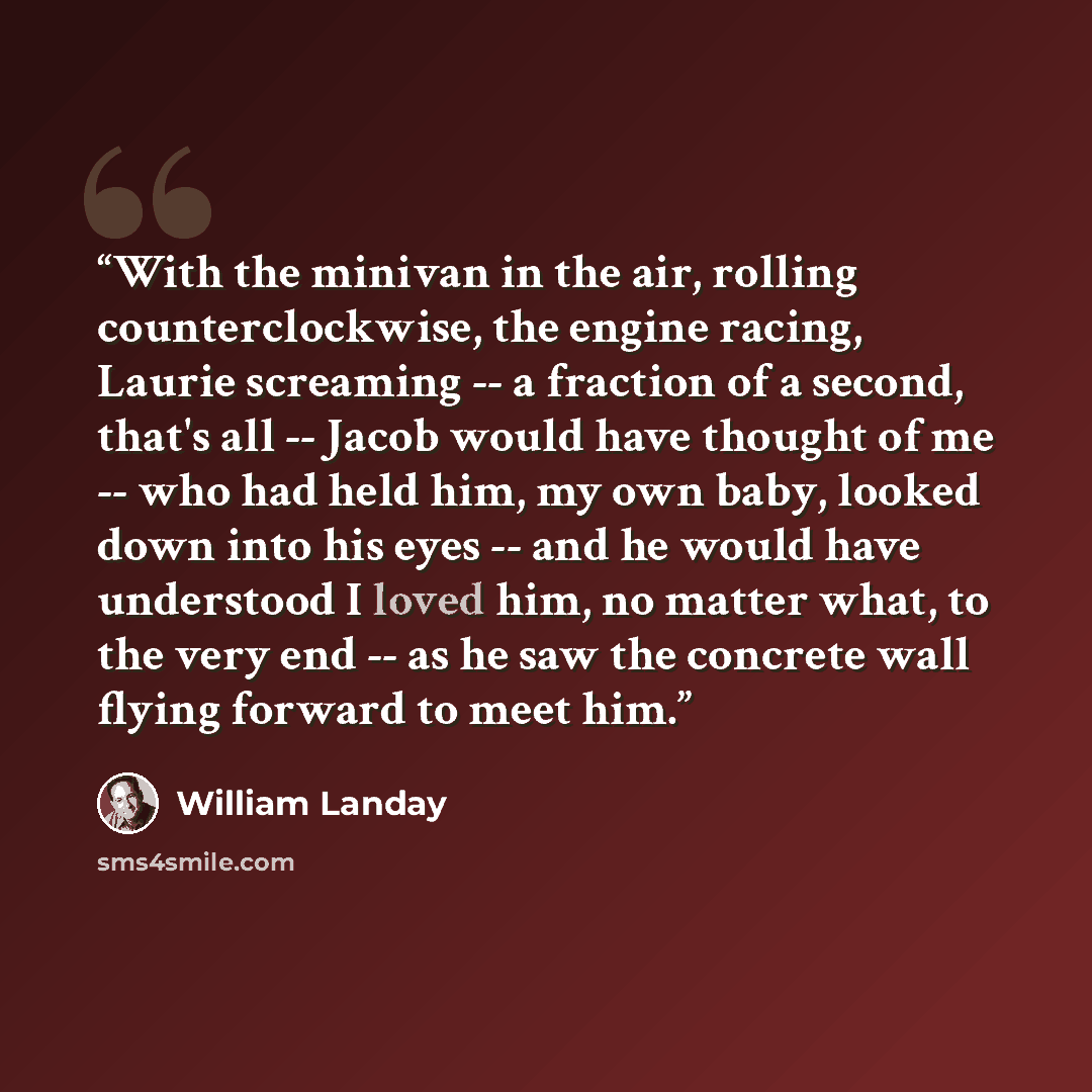 “With the minivan in the air, rolling counterclockwise, the engine racing, Laurie screaming -- a fraction of a second, that's all -- Jacob would have thought of me -- who had held him, my own baby, looked down into his eyes -- and he would have understood I loved him, no matter what, to the very…” quote by William Landay
