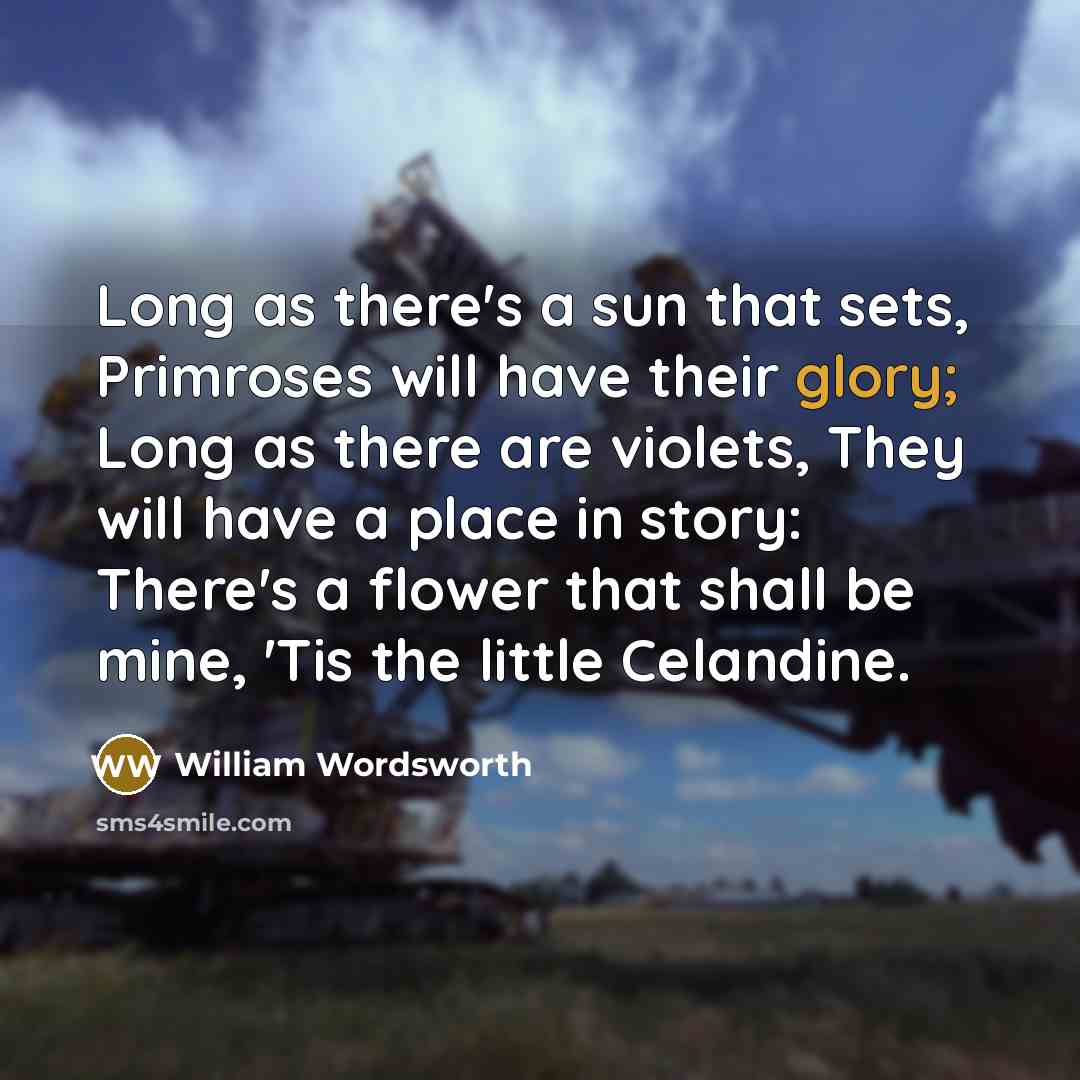 “Long as there's a sun that sets, Primroses will have their glory; Long as there are violets, They will have a place in story: There's a flower that shall be mine, 'Tis the little Celandine.” quote by William Wordsworth
