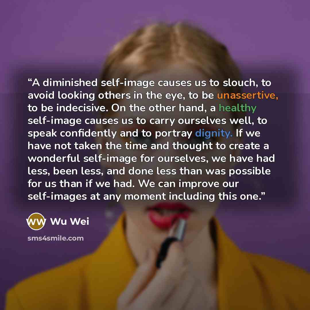 “A diminished self-image causes us to slouch, to avoid looking others in the eye, to be unassertive, to be indecisive. On the other hand, a healthy self-image causes us to carry ourselves well, to speak confidently and to portray dignity. If we have not taken the time and thought to create a…” quote by Wu Wei
