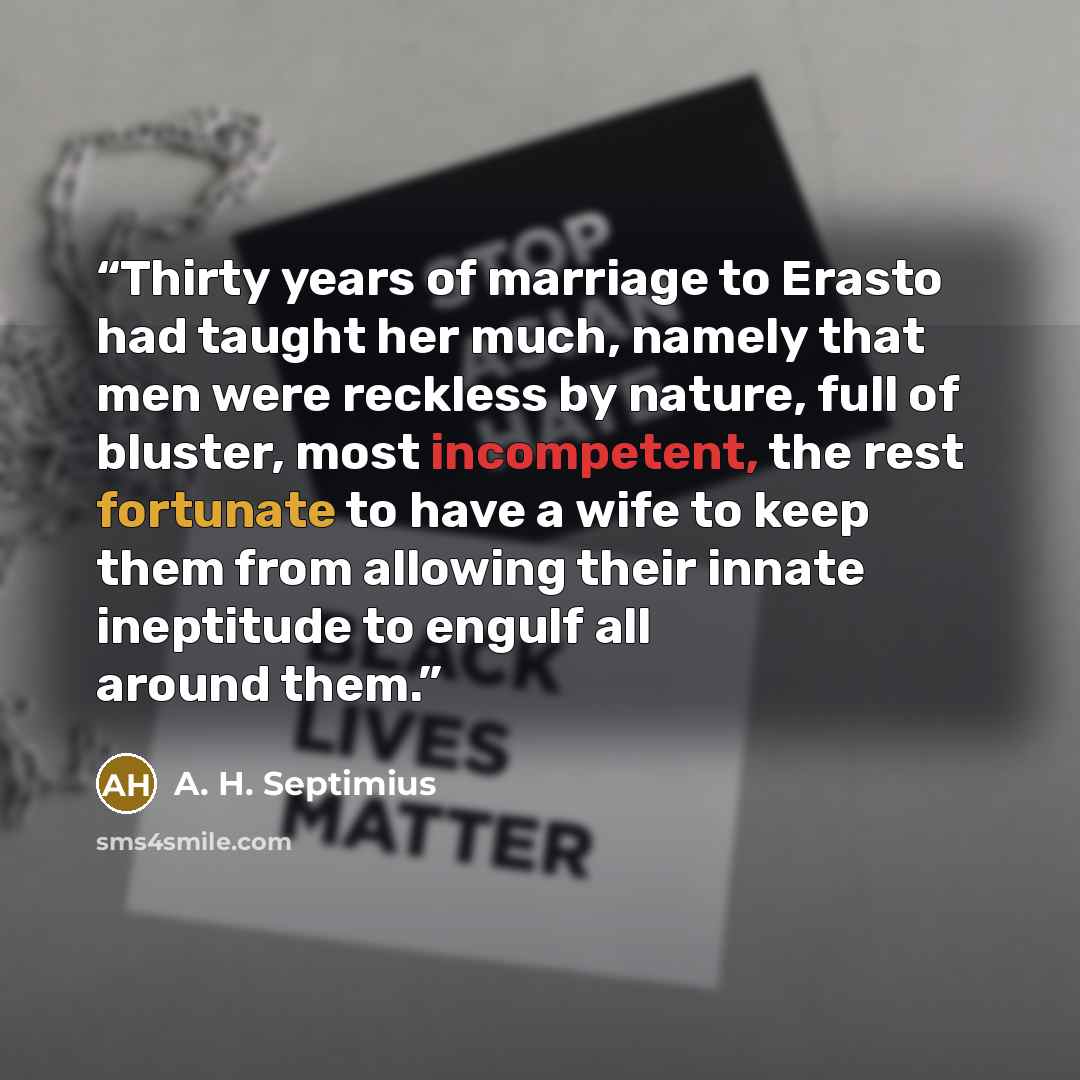 “Thirty years of marriage to Erasto had taught her much, namely that men were reckless by nature, full of bluster, most incompetent, the rest fortunate to have a wife to keep them from allowing their innate ineptitude to engulf all around them.” quote by A. H. Septimius