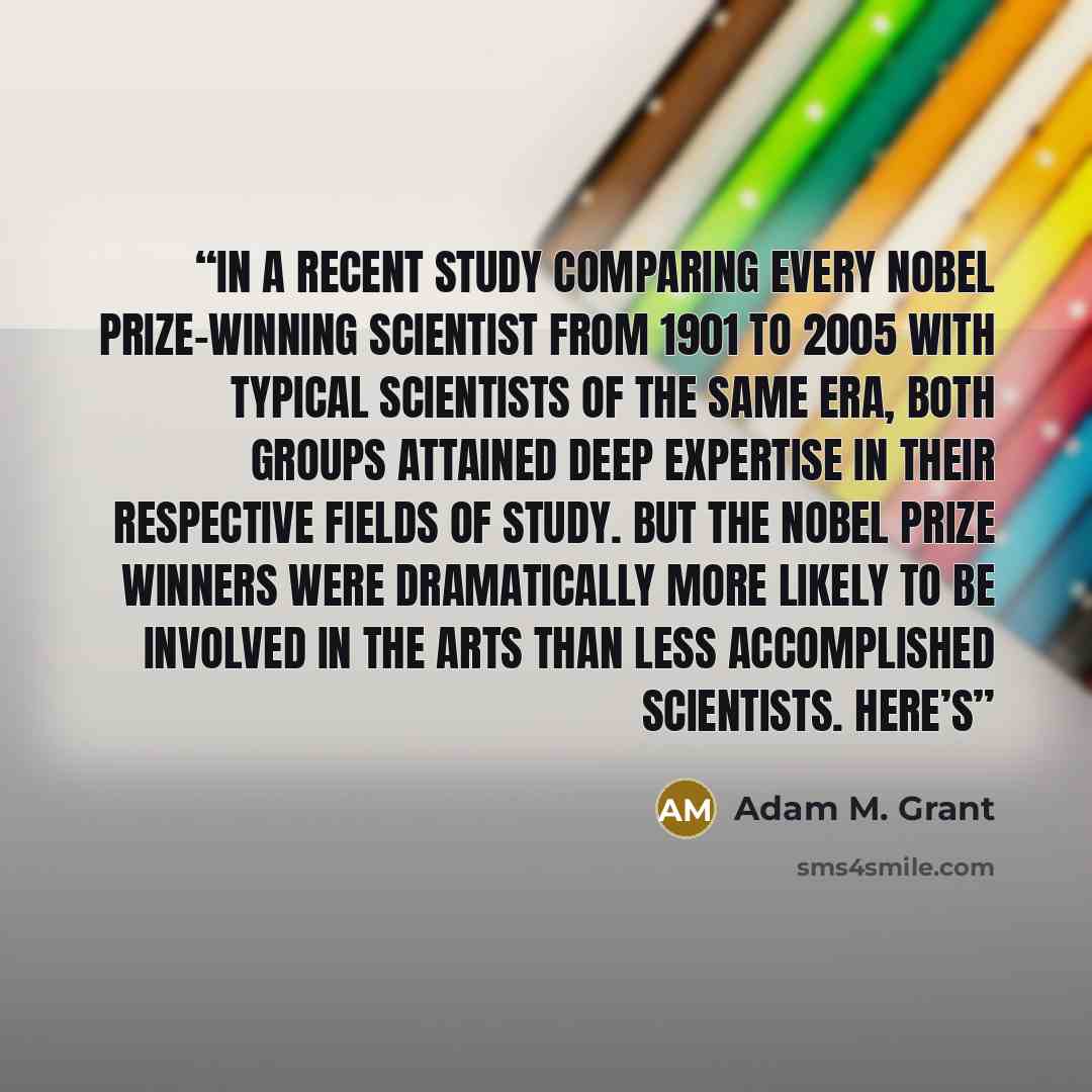 “In a recent study comparing every Nobel Prize–winning scientist from 1901 to 2005 with typical scientists of the same era, both groups attained deep expertise in their respective fields of study. But the Nobel Prize winners were dramatically more likely to be involved in the arts than less…” quote by Adam M. Grant