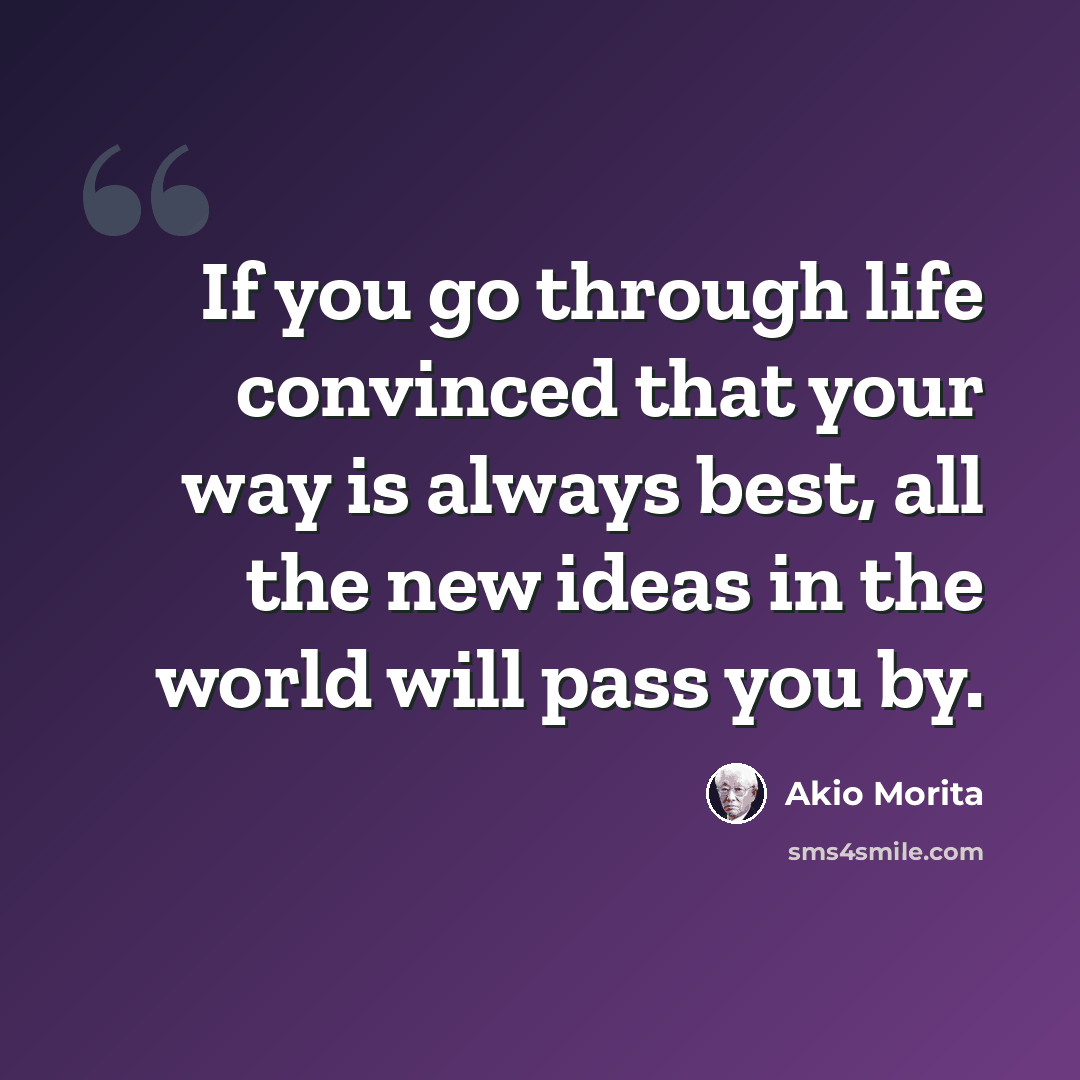 “If you go through life convinced that your way is always best, all the new ideas in the world will pass you by.” quote by Akio Morita