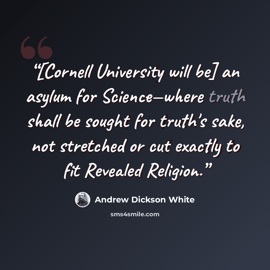 “[Cornell University will be] an asylum for Science—where truth shall be sought for truth's sake, not stretched or cut exactly to fit Revealed Religion.” quote by Andrew Dickson White