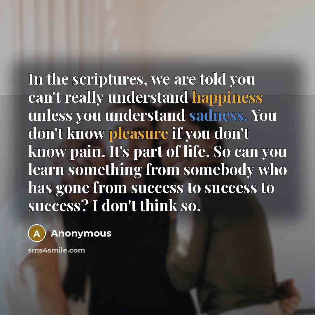 “In the scriptures, we are told you can't really understand happiness unless you understand sadness. You don't know pleasure if you don't know pain. It's part of life. So can you learn something from somebody who has gone from success to success to success? I don't think so.” quote by Anonymous