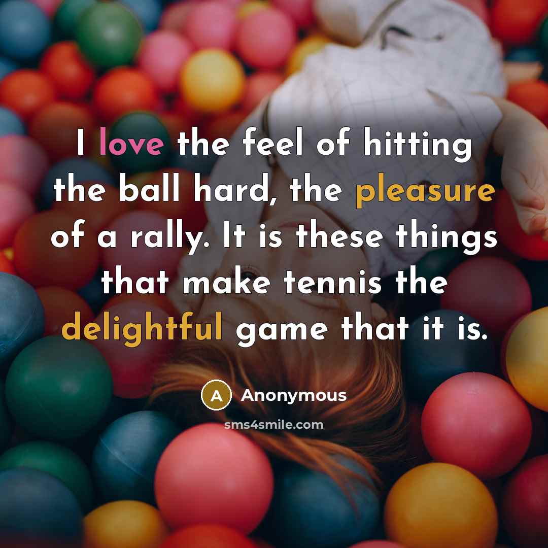 “I love the feel of hitting the ball hard, the pleasure of a rally. It is these things that make tennis the delightful game that it is.” quote by Anonymous