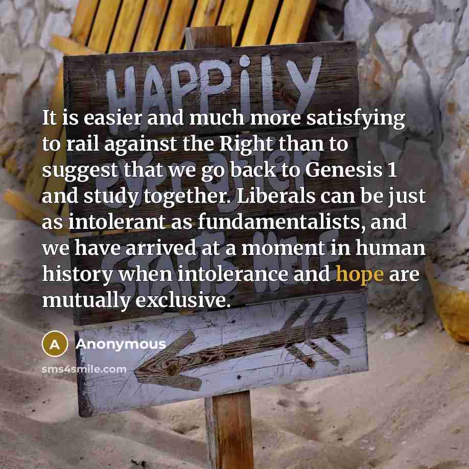 “It is easier and much more satisfying to rail against the Right than to suggest that we go back to Genesis 1 and study together. Liberals can be just as intolerant as fundamentalists, and we have arrived at a moment in human history when intolerance and hope are mutually exclusive.” quote by Anonymous