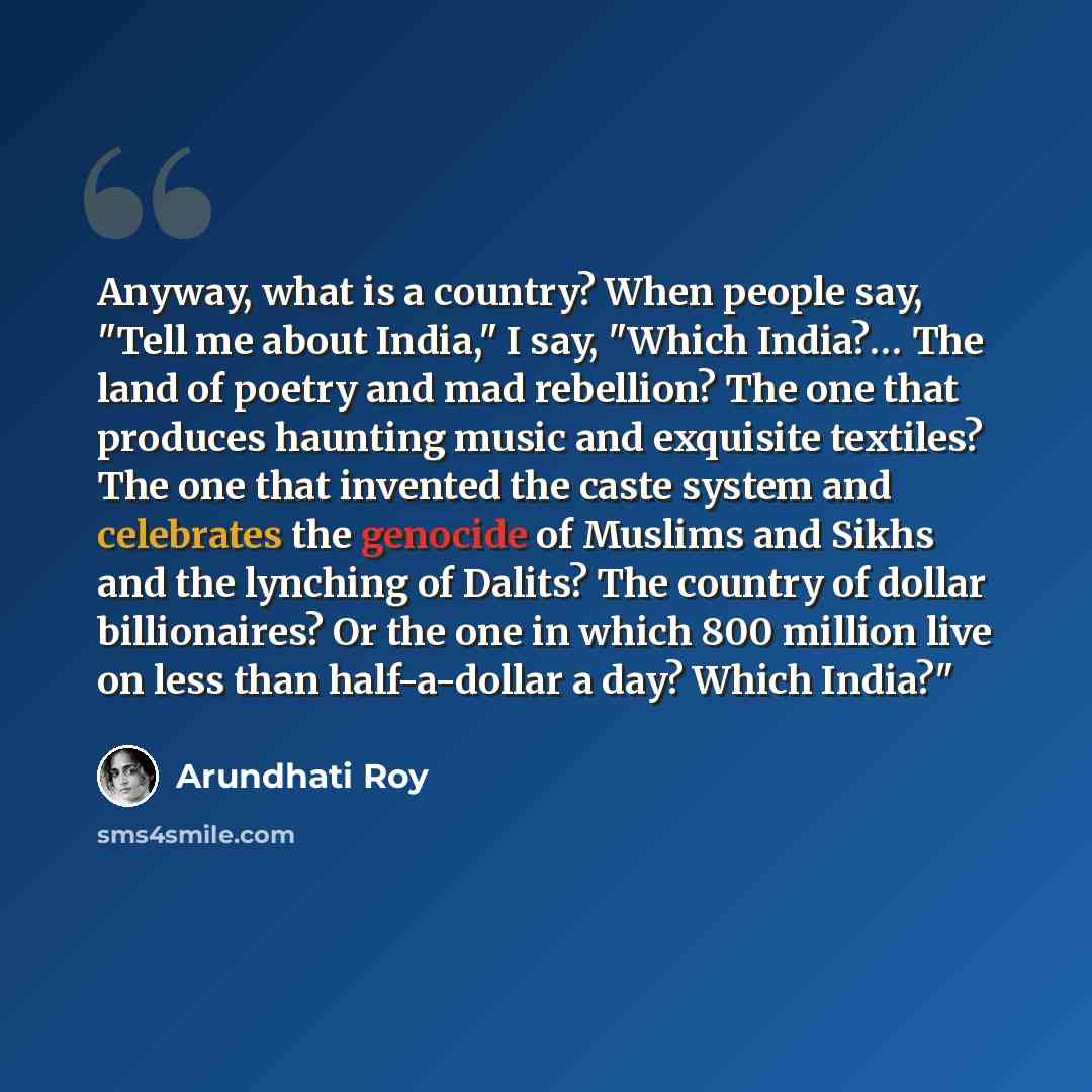 “Anyway, what is a country? When people say, "Tell me about India," I say, "Which India?… The land of poetry and mad rebellion? The one that produces haunting music and exquisite textiles? The one that invented the caste system and celebrates the genocide of Muslims and Sikhs and the lynching of…” quote by Arundhati Roy