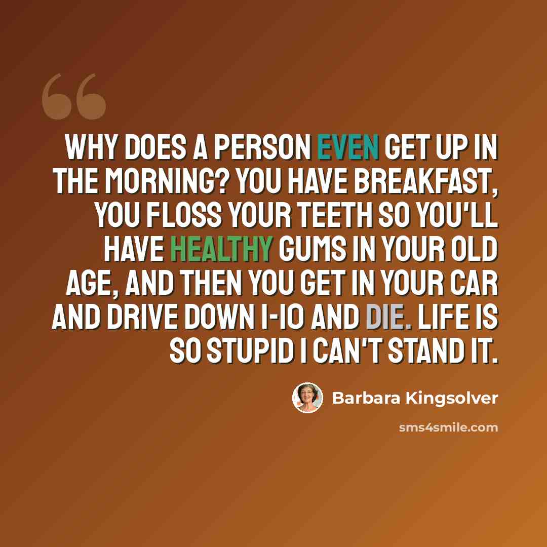 “Why does a person even get up in the morning? You have breakfast, you floss your teeth so you'll have healthy gums in your old age, and then you get in your car and drive down I-10 and die. Life is so stupid I can't stand it.” quote by Barbara Kingsolver