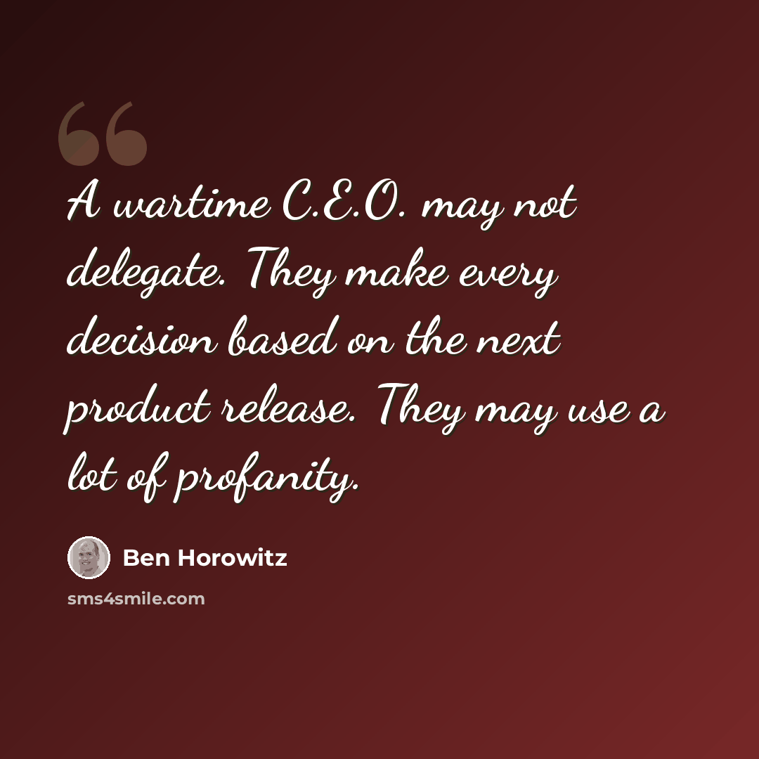 “A wartime C.E.O. may not delegate. They make every decision based on the next product release. They may use a lot of profanity.” quote by Ben Horowitz