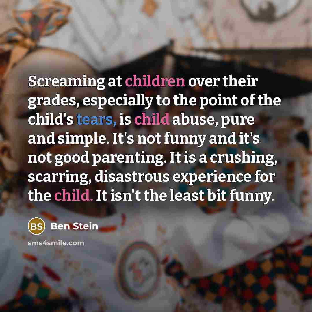 “Screaming at children over their grades, especially to the point of the child's tears, is child abuse, pure and simple. It's not funny and it's not good parenting. It is a crushing, scarring, disastrous experience for the child. It isn't the least bit funny.” quote by Ben Stein