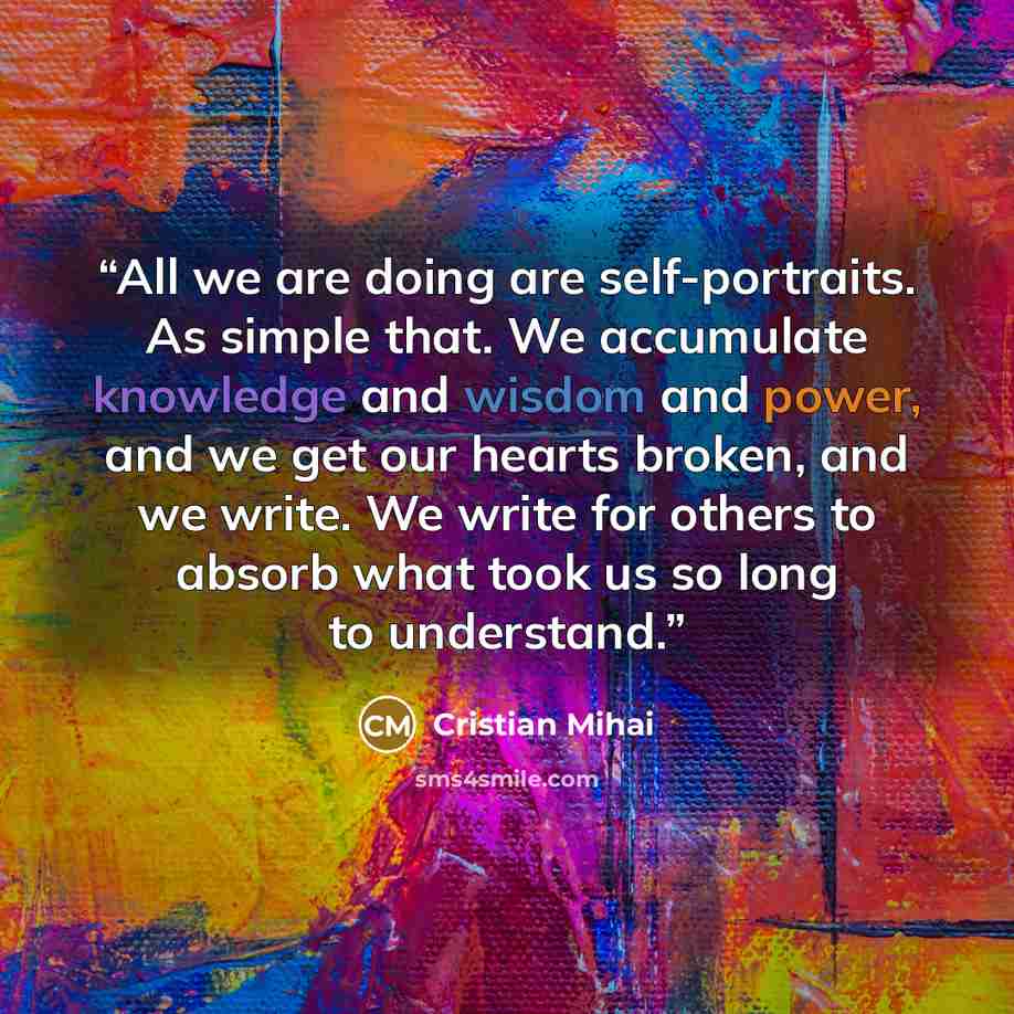 “All we are doing are self-portraits. As simple that. We accumulate knowledge and wisdom and power, and we get our hearts broken, and we write. We write for others to absorb what took us so long to understand.” quote by Cristian Mihai