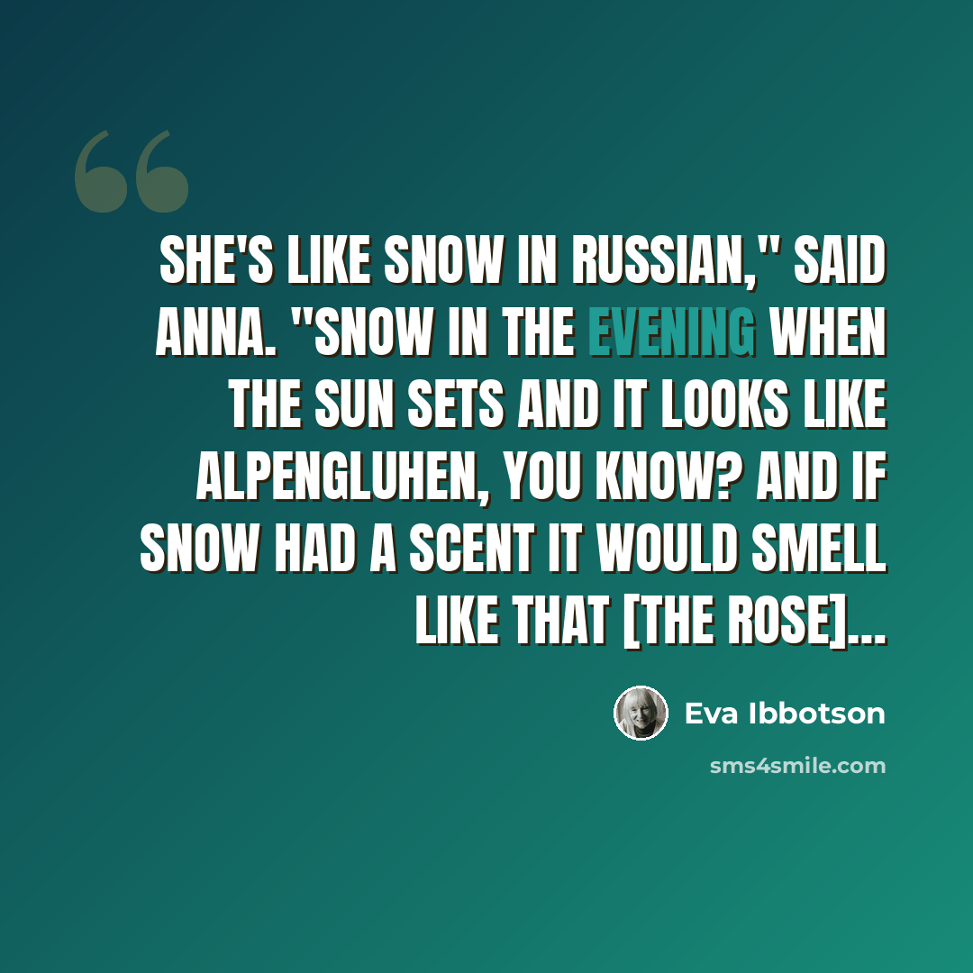 “She's like snow in Russian," said Anna. "Snow in the evening when the sun sets and it looks like Alpengluhen, you know? And if snow had a scent it would smell like that [the rose]…” quote by Eva Ibbotson