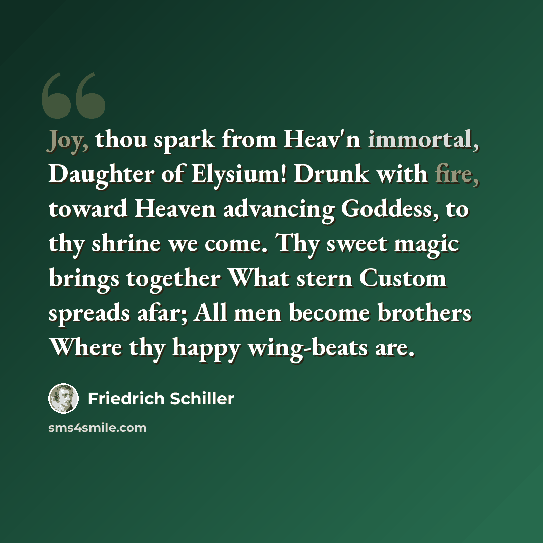“Joy, thou spark from Heav'n immortal, Daughter of Elysium! Drunk with fire, toward Heaven advancing Goddess, to thy shrine we come. Thy sweet magic brings together What stern Custom spreads afar; All men become brothers Where thy happy wing-beats are.” quote by Friedrich Schiller