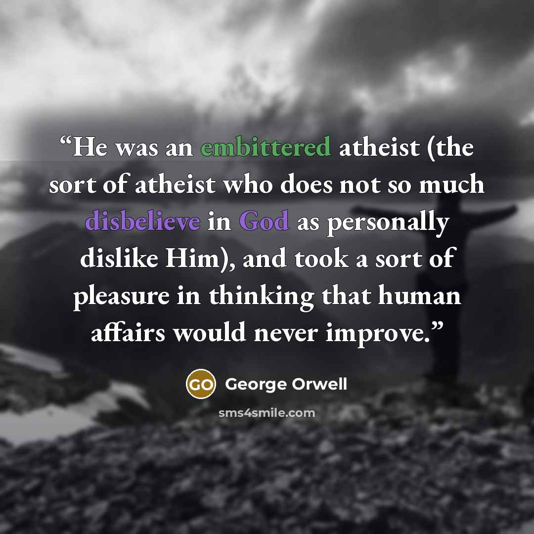 “He was an embittered atheist (the sort of atheist who does not so much disbelieve in God as personally dislike Him), and took a sort of pleasure in thinking that human affairs would never improve.” quote by George Orwell