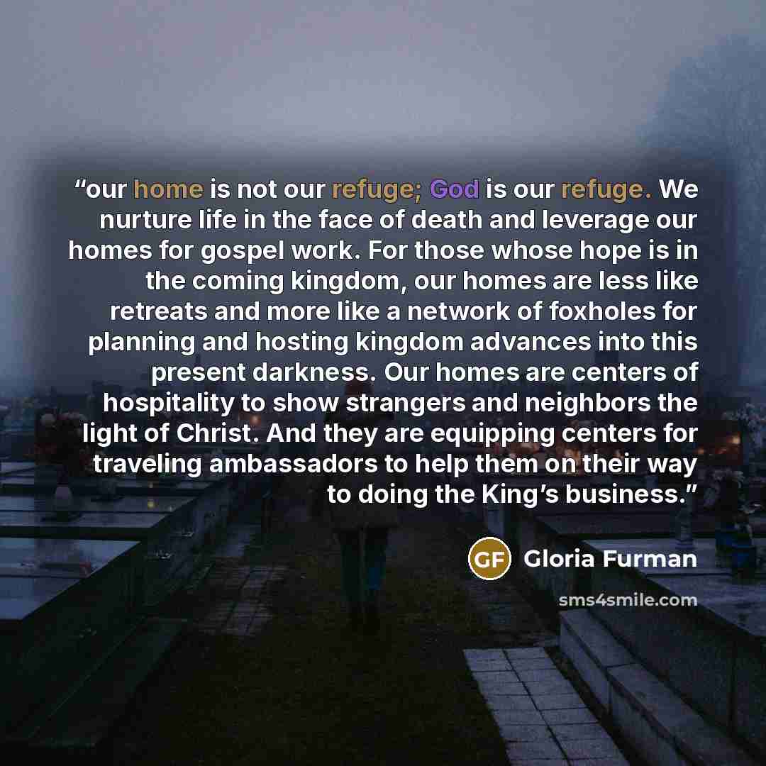 “our home is not our refuge; God is our refuge. We nurture life in the face of death and leverage our homes for gospel work. For those whose hope is in the coming kingdom, our homes are less like retreats and more like a network of foxholes for planning and hosting kingdom advances into this…” quote by Gloria Furman