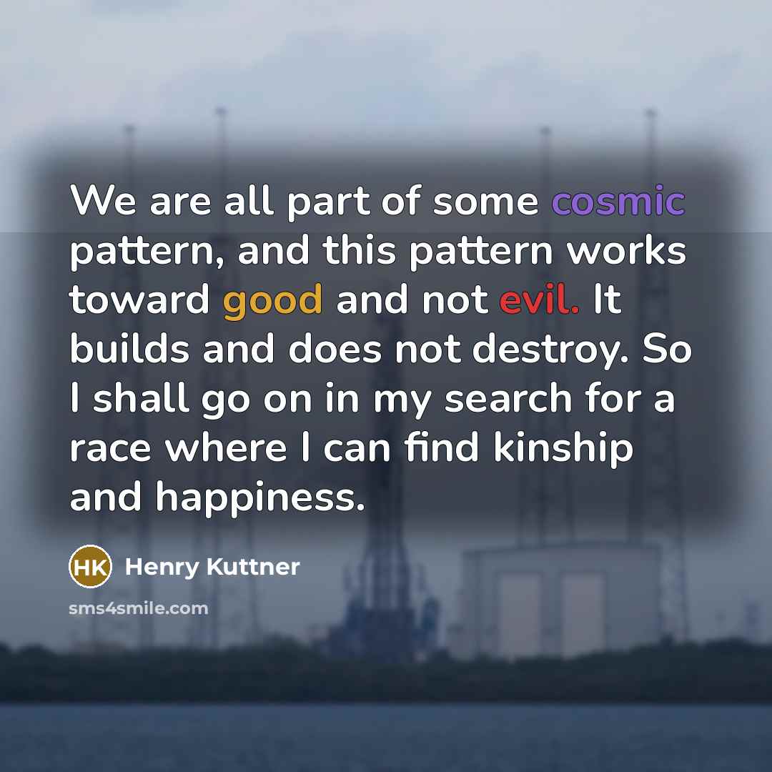 “We are all part of some cosmic pattern, and this pattern works toward good and not evil. It builds and does not destroy. So I shall go on in my search for a race where I can find kinship and happiness.” quote by Henry Kuttner