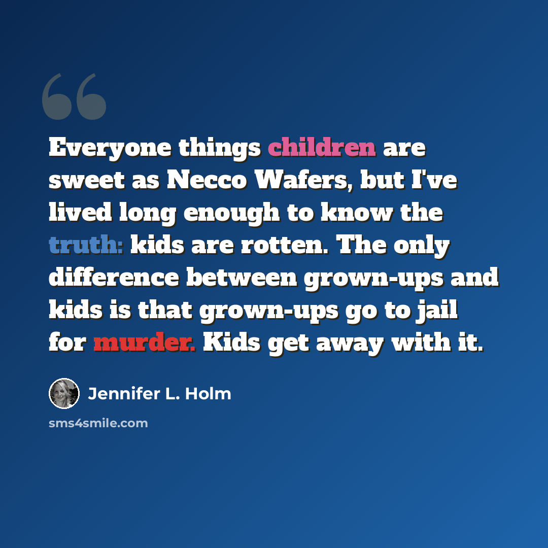 “Everyone things children are sweet as Necco Wafers, but I've lived long enough to know the truth: kids are rotten. The only difference between grown-ups and kids is that grown-ups go to jail for murder. Kids get away with it.” quote by Jennifer L. Holm