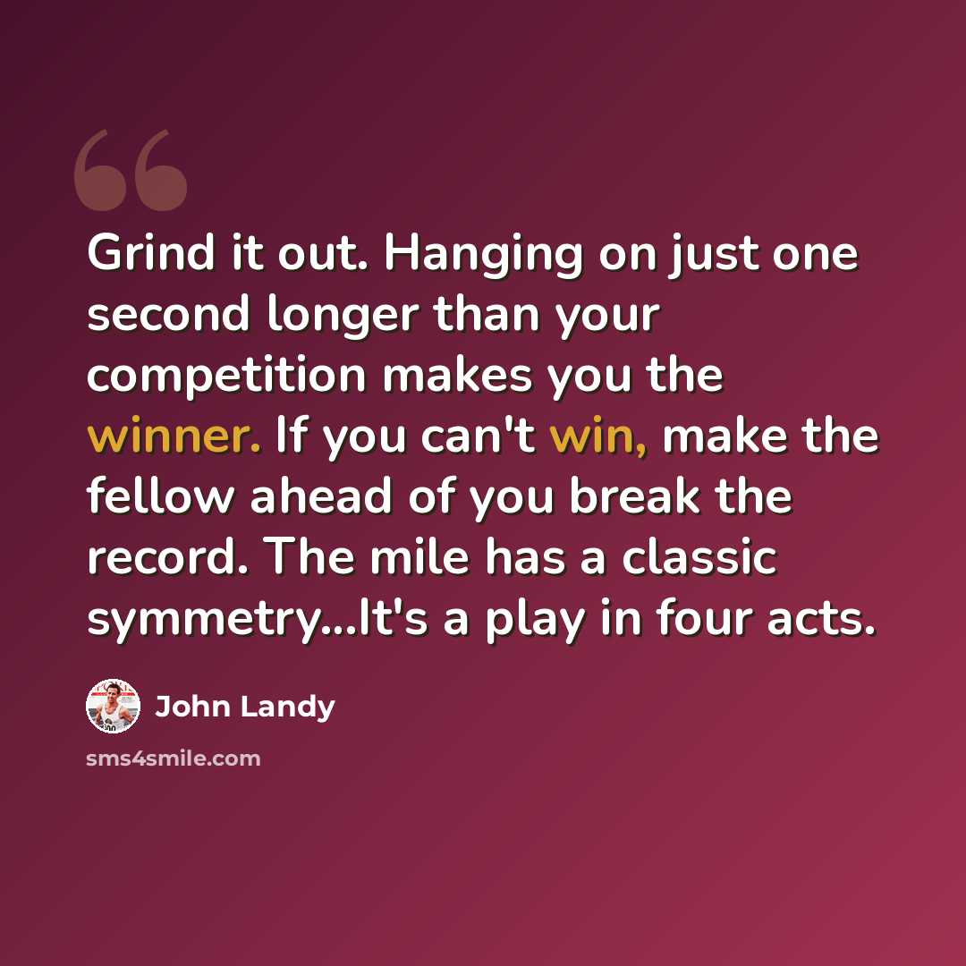 “Grind it out. Hanging on just one second longer than your competition makes you the winner. If you can't win, make the fellow ahead of you break the record. The mile has a classic symmetry…It's a play in four acts.” quote by John Landy