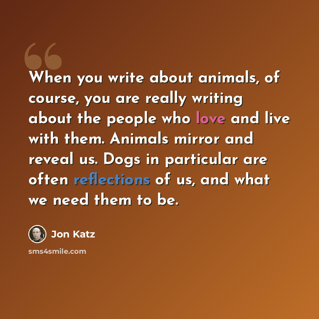 “When you write about animals, of course, you are really writing about the people who love and live with them. Animals mirror and reveal us. Dogs in particular are often reflections of us, and what we need them to be.” quote by Jon Katz
