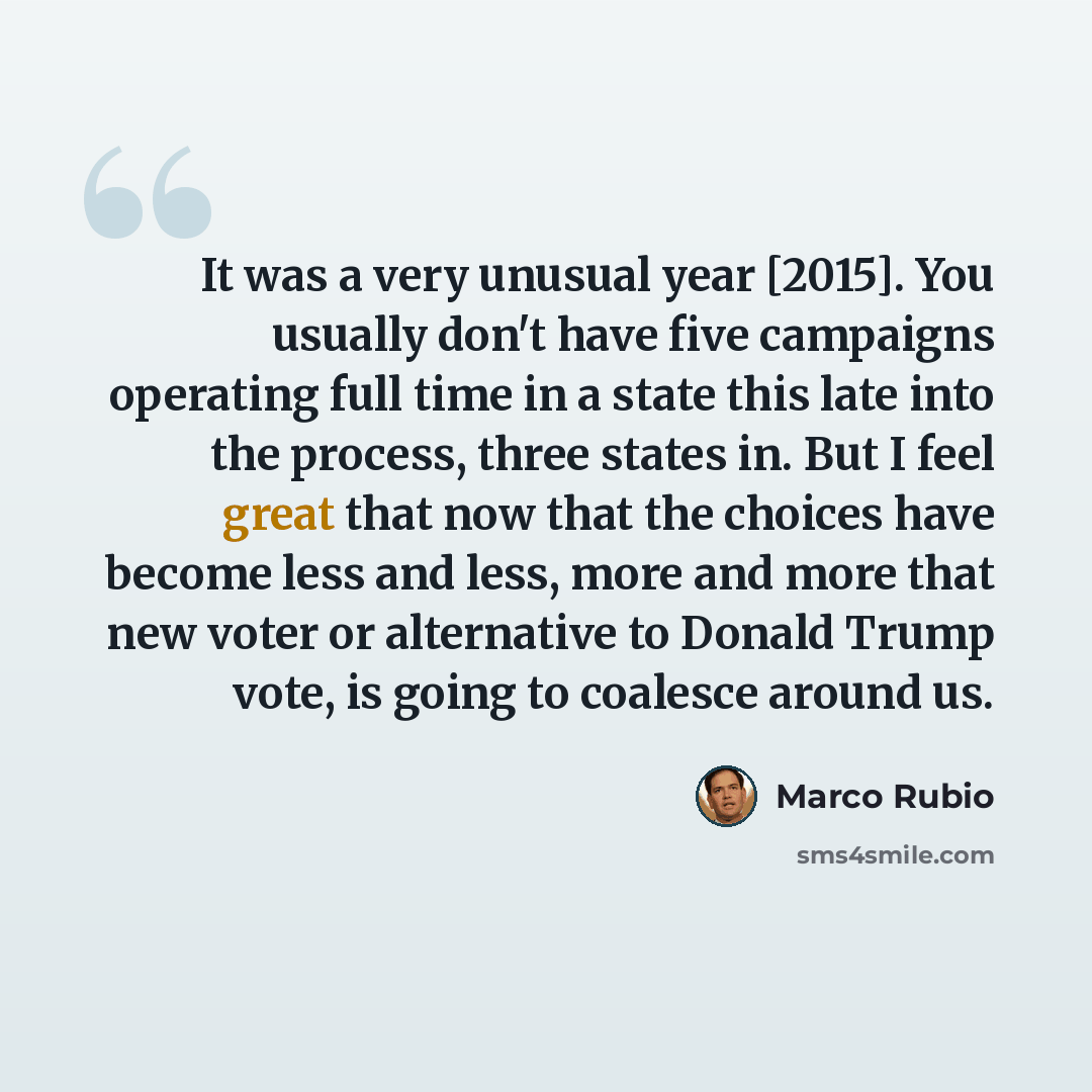 “It was a very unusual year [2015]. You usually don't have five campaigns operating full time in a state this late into the process, three states in. But I feel great that now that the choices have become less and less, more and more that new voter or alternative to Donald Trump vote, is going to…” quote by Marco Rubio