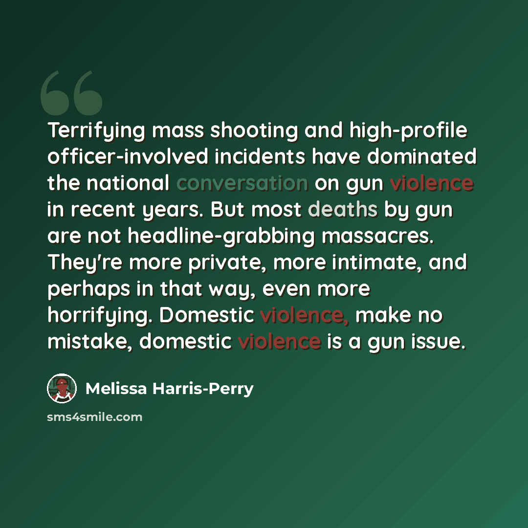 “Terrifying mass shooting and high-profile officer-involved incidents have dominated the national conversation on gun violence in recent years. But most deaths by gun are not headline-grabbing massacres. They're more private, more intimate, and perhaps in that way, even more horrifying. Domestic…” quote by Melissa Harris-Perry