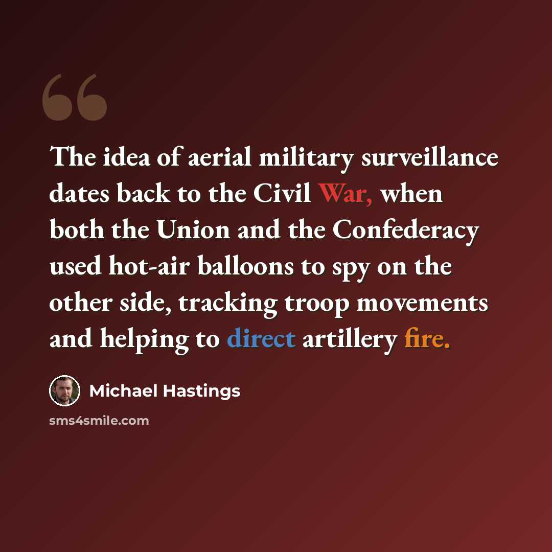 “The idea of aerial military surveillance dates back to the Civil War, when both the Union and the Confederacy used hot-air balloons to spy on the other side, tracking troop movements and helping to direct artillery fire.” quote by Michael Hastings