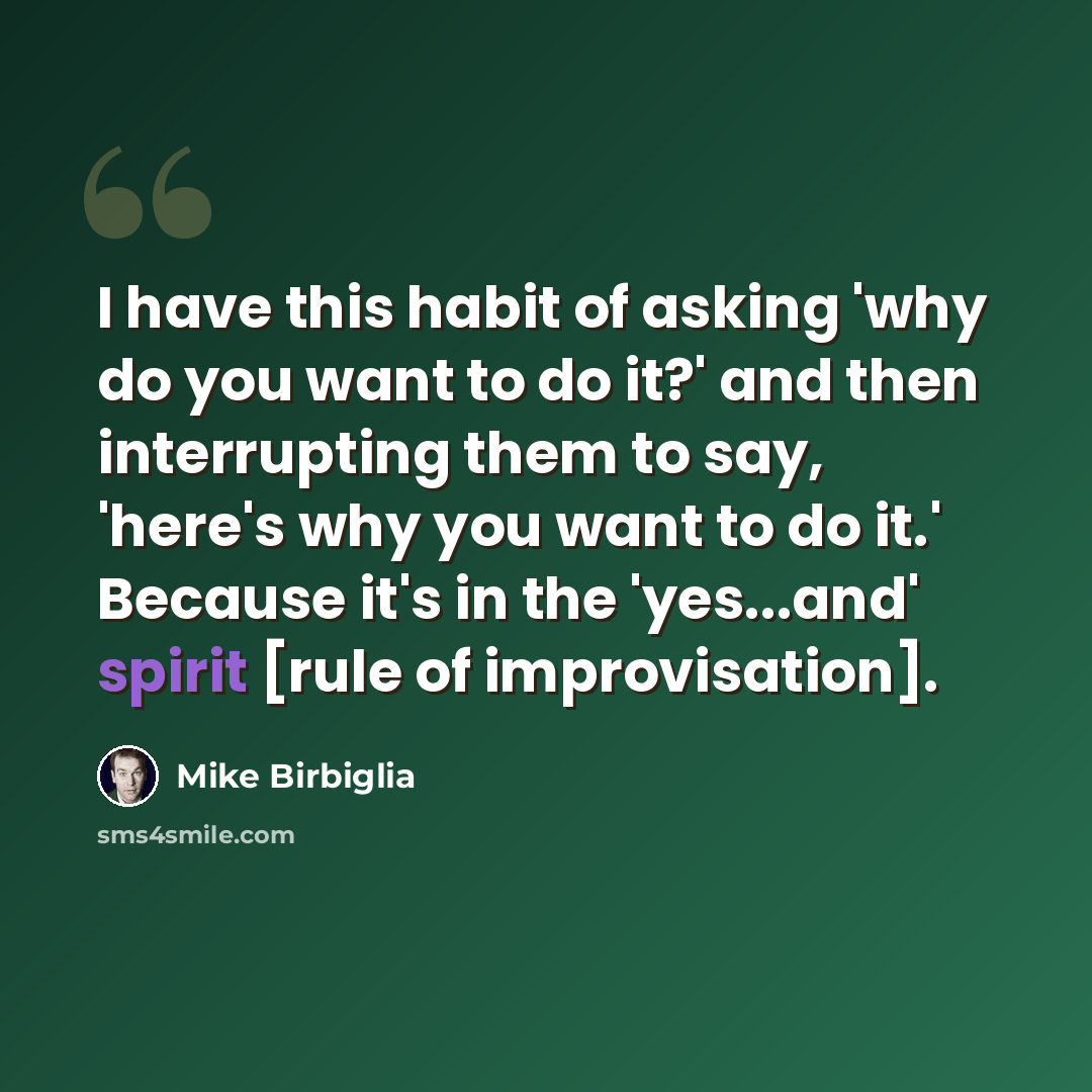 “I have this habit of asking 'why do you want to do it?' and then interrupting them to say, 'here's why you want to do it.' Because it's in the 'yes...and' spirit [rule of improvisation].” quote by Mike Birbiglia