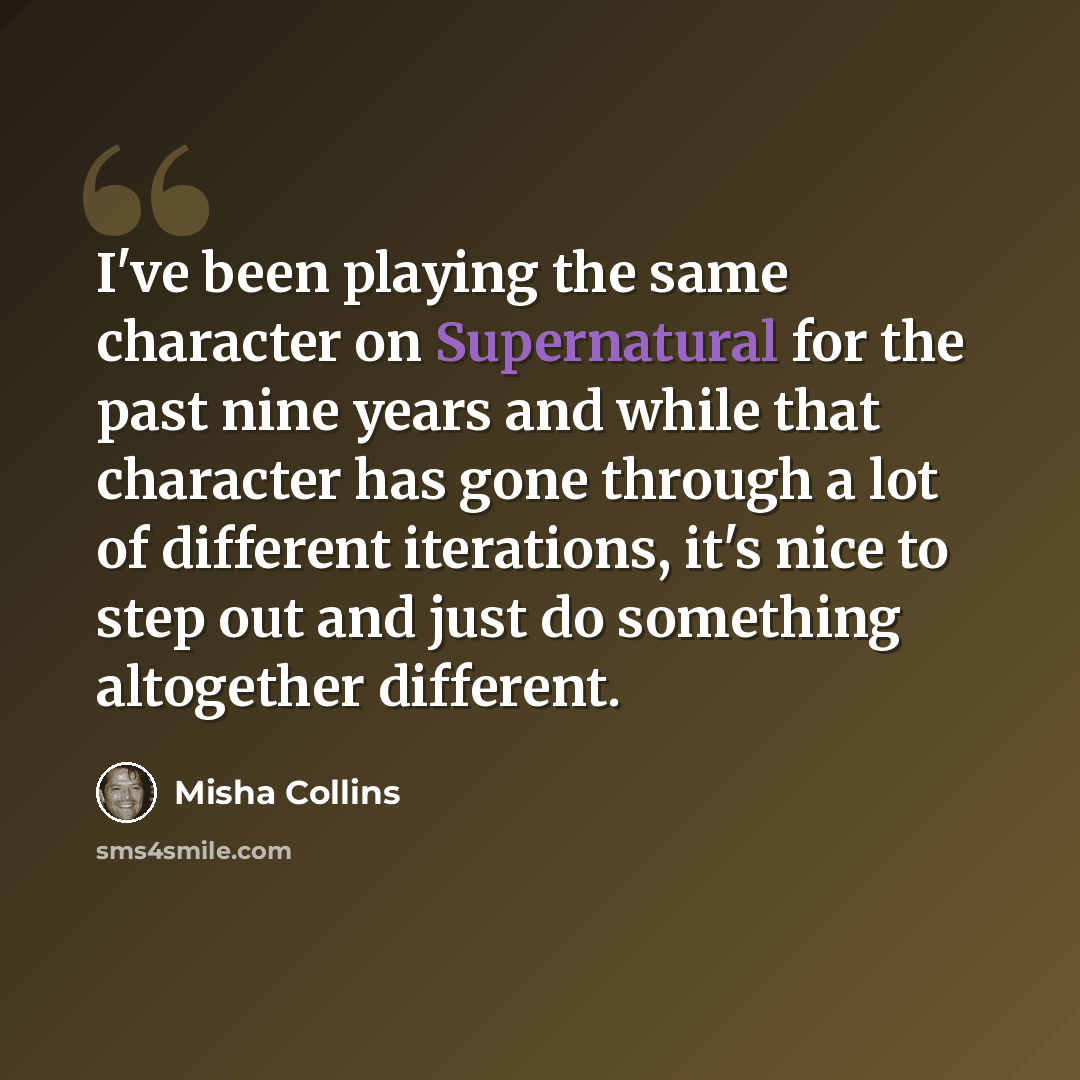 “I've been playing the same character on Supernatural for the past nine years and while that character has gone through a lot of different iterations, it's nice to step out and just do something altogether different.” quote by Misha Collins