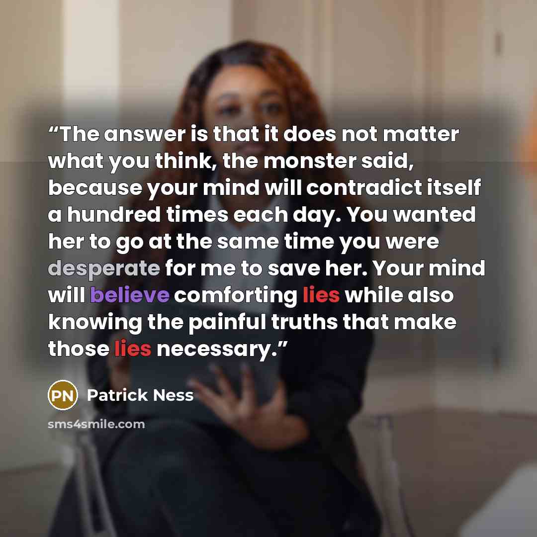 “The answer is that it does not matter what you think, the monster said, because your mind will contradict itself a hundred times each day. You wanted her to go at the same time you were desperate for me to save her. Your mind will believe comforting lies while also knowing the painful truths that…” quote by Patrick Ness