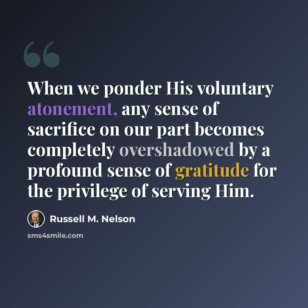 “When we ponder His voluntary atonement, any sense of sacrifice on our part becomes completely overshadowed by a profound sense of gratitude for the privilege of serving Him.” quote by Russell M. Nelson