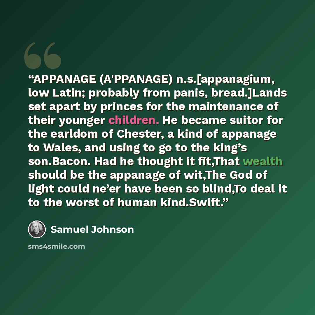 “APPANAGE (A'PPANAGE) n.s.[appanagium, low Latin; probably from panis, bread.]Lands set apart by princes for the maintenance of their younger children. He became suitor for the earldom of Chester, a kind of appanage to Wales, and using to go to the king’s son.Bacon. Had he thought it fit,That…” quote by Samuel Johnson