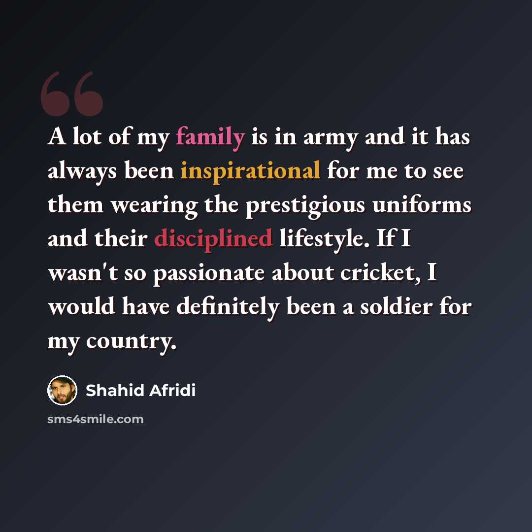 “A lot of my family is in army and it has always been inspirational for me to see them wearing the prestigious uniforms and their disciplined lifestyle. If I wasn't so passionate about cricket, I would have definitely been a soldier for my country.” quote by Shahid Afridi