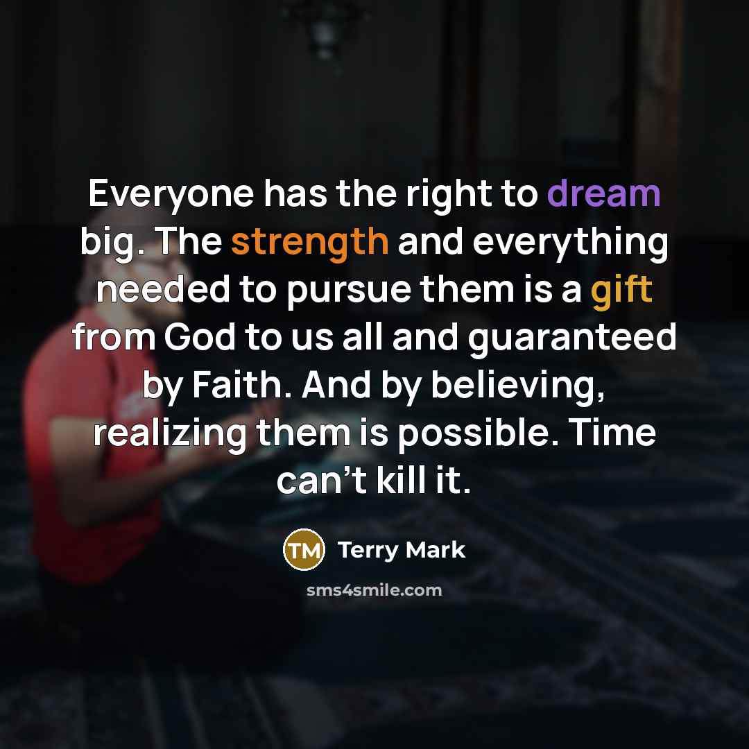 “Everyone has the right to dream big. The strength and everything needed to pursue them is a gift from God to us all and guaranteed by Faith. And by believing, realizing them is possible. Time can't kill it.” quote by Terry Mark