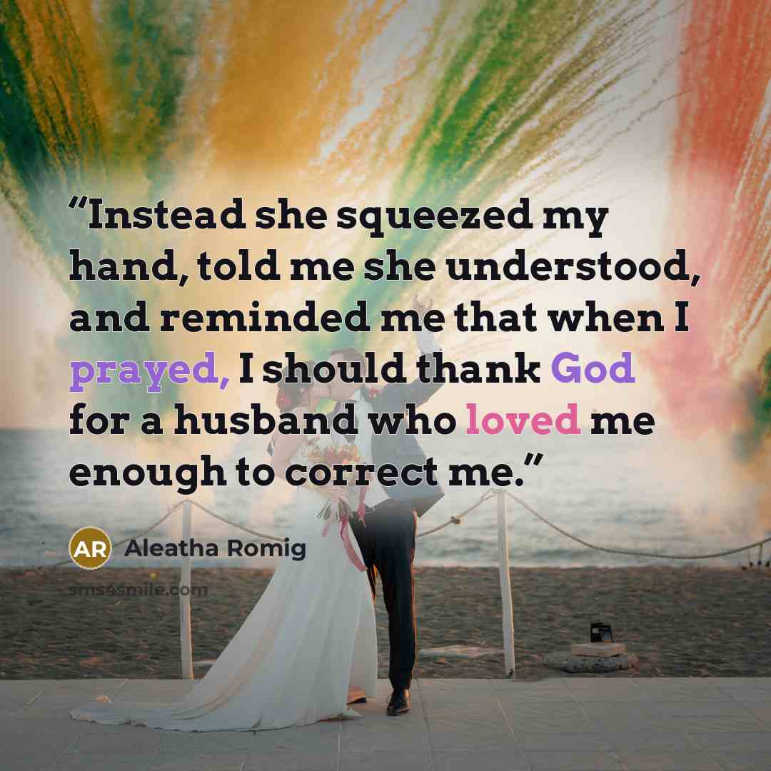 “Instead she squeezed my hand, told me she understood, and reminded me that when I prayed, I should thank God for a husband who loved me enough to correct me.” quote by Aleatha Romig