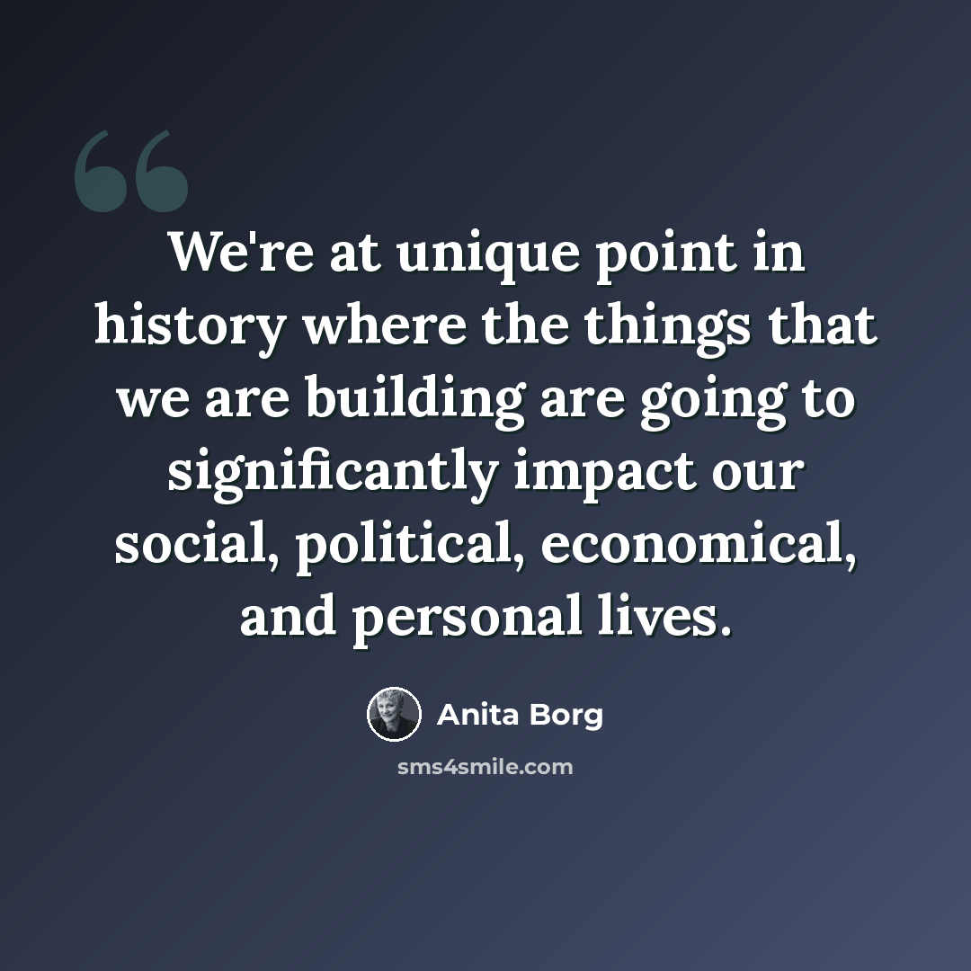 “We're at unique point in history where the things that we are building are going to significantly impact our social, political, economical, and personal lives.” quote by Anita Borg