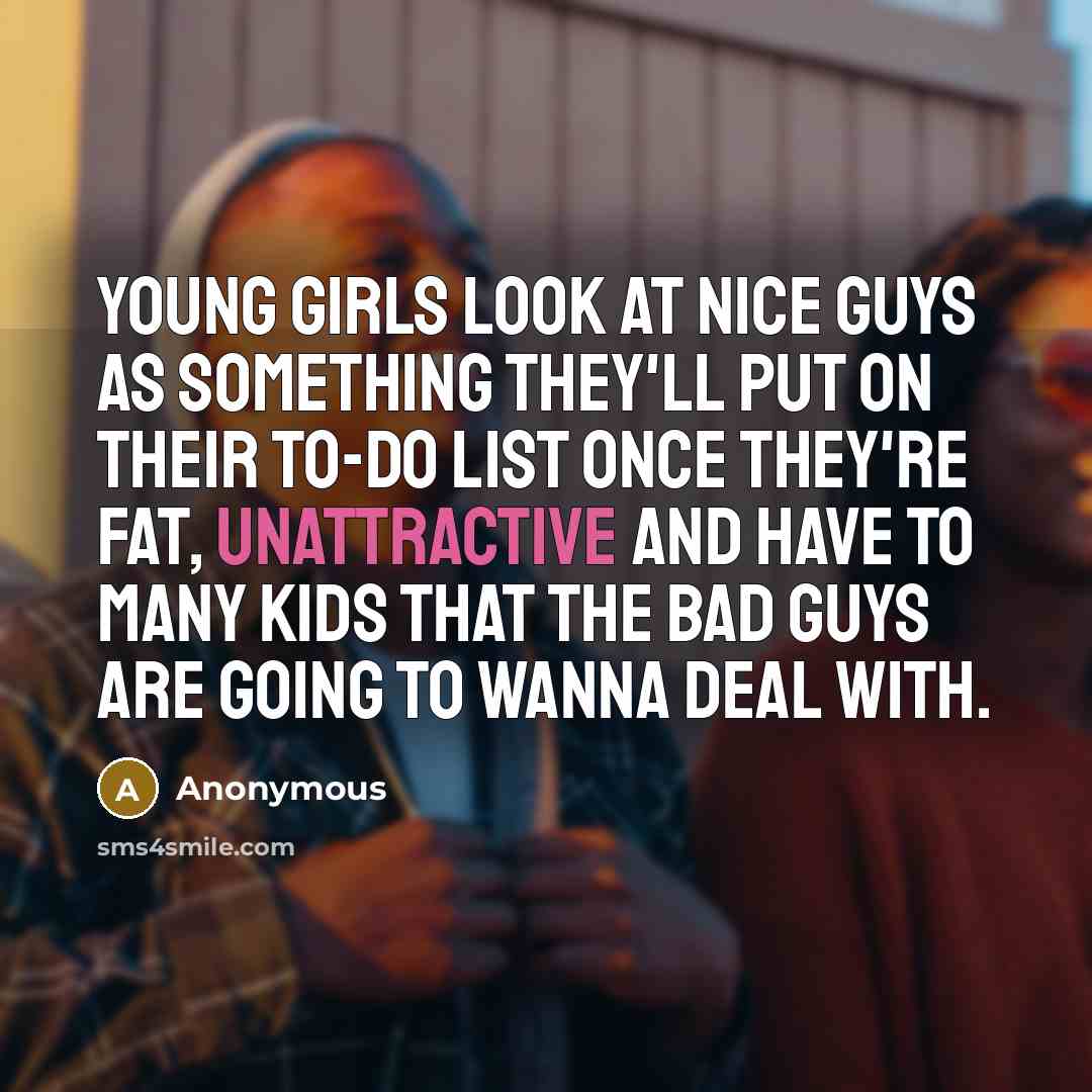 “Young girls look at nice guys as something they'll put on their to-do list once they're fat, unattractive and have to many kids that the bad guys are going to wanna deal with.” quote by Anonymous