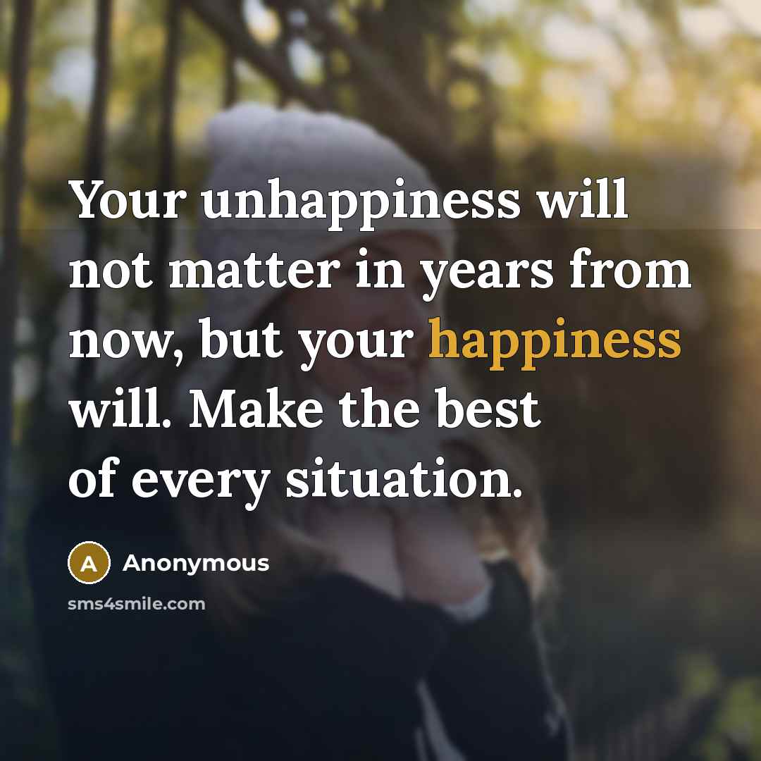 “Your unhappiness will not matter in years from now, but your happiness will. Make the best of every situation.” quote by Anonymous
