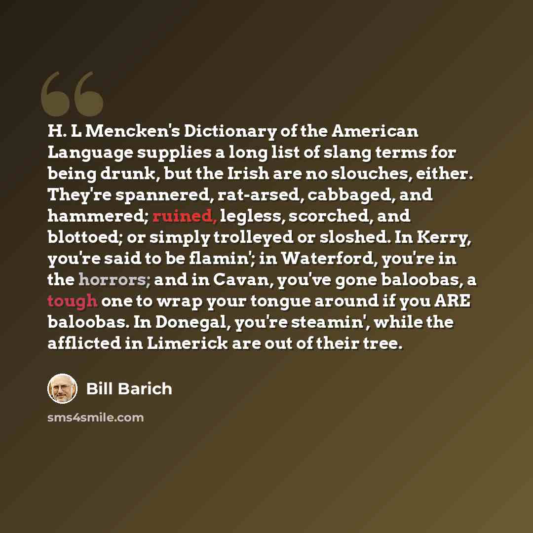 “H. L Mencken's Dictionary of the American Language supplies a long list of slang terms for being drunk, but the Irish are no slouches, either. They're spannered, rat-arsed, cabbaged, and hammered; ruined, legless, scorched, and blottoed; or simply trolleyed or sloshed. In Kerry, you're said to be…” quote by Bill Barich