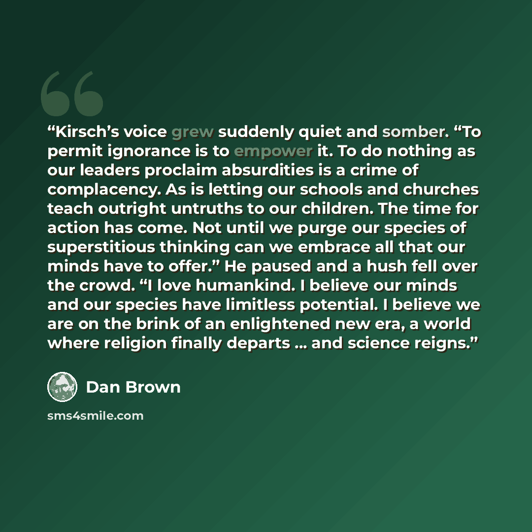 “Kirsch’s voice grew suddenly quiet and somber. “To permit ignorance is to empower it. To do nothing as our leaders proclaim absurdities is a crime of complacency. As is letting our schools and churches teach outright untruths to our children. The time for action has come. Not until we purge our…” quote by Dan Brown