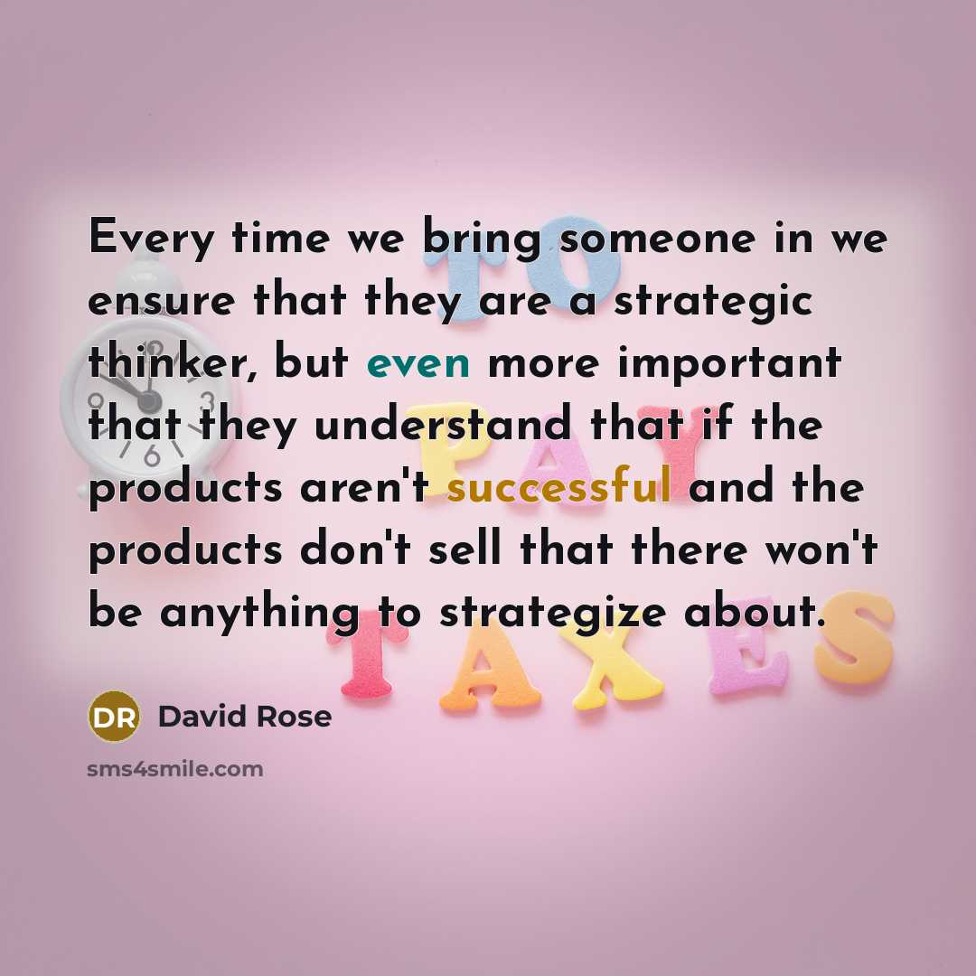 “Every time we bring someone in we ensure that they are a strategic thinker, but even more important that they understand that if the products aren't successful and the products don't sell that there won't be anything to strategize about.” quote by David Rose