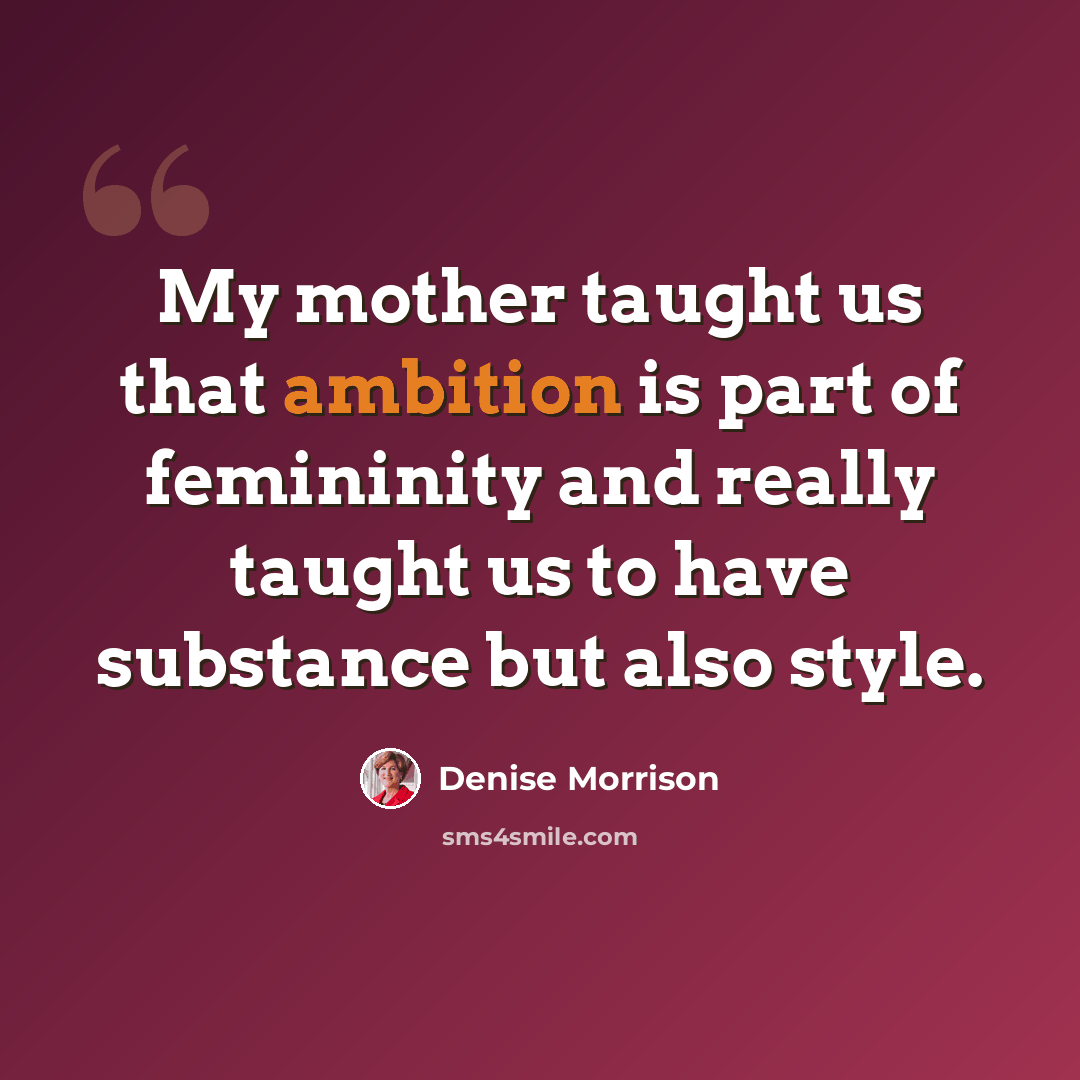 “My mother taught us that ambition is part of femininity and really taught us to have substance but also style.” quote by Denise Morrison