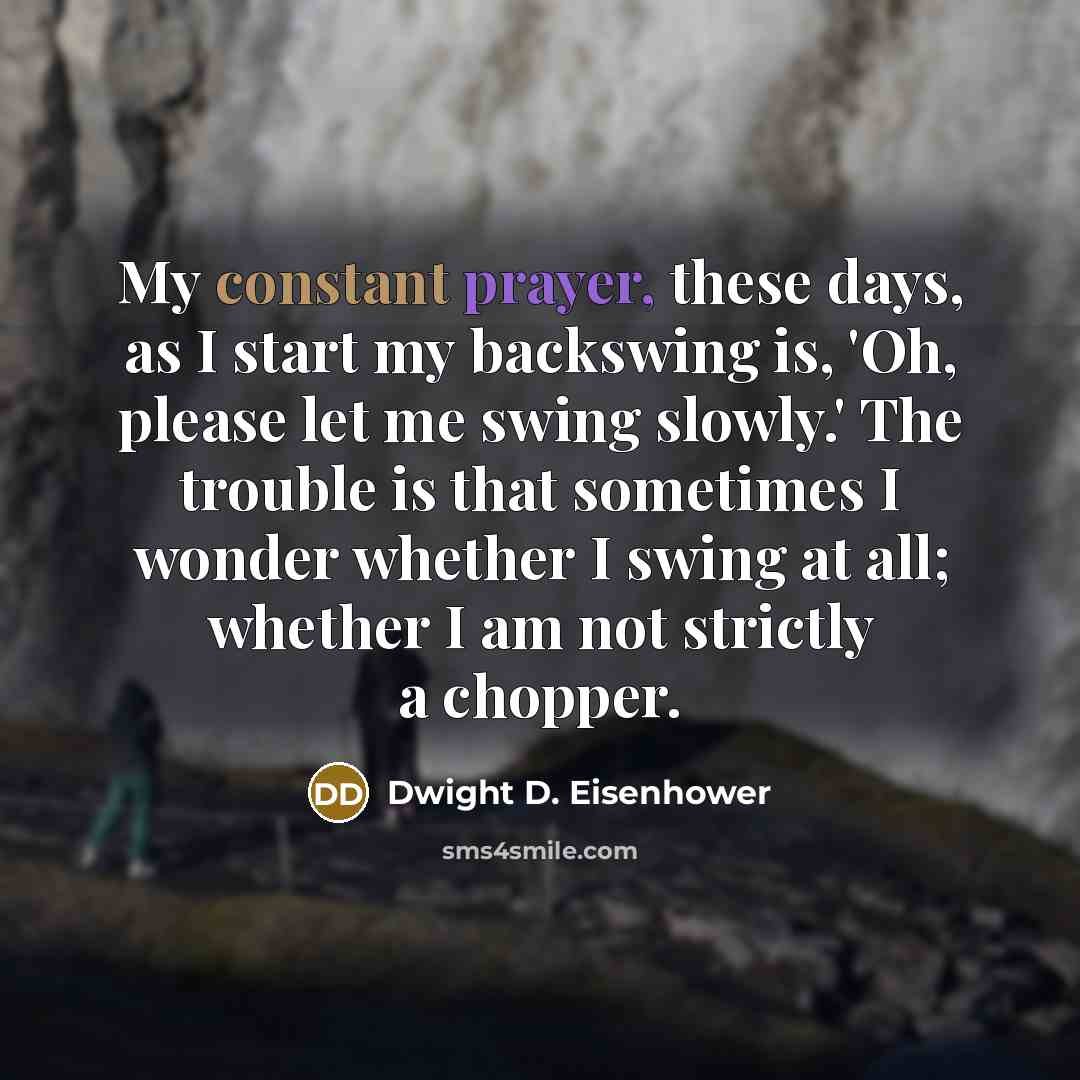 “My constant prayer, these days, as I start my backswing is, 'Oh, please let me swing slowly.' The trouble is that sometimes I wonder whether I swing at all; whether I am not strictly a chopper.” quote by Dwight D. Eisenhower