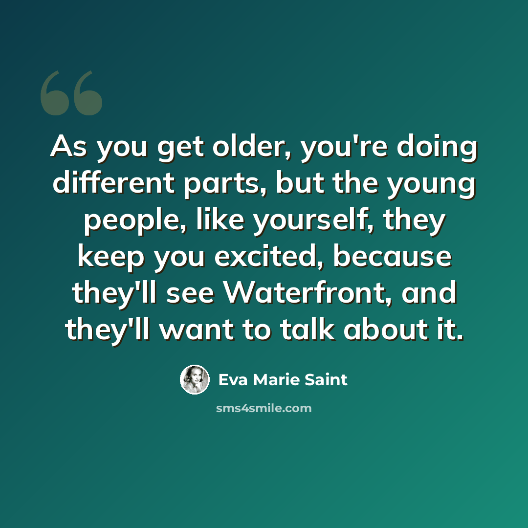 “As you get older, you're doing different parts, but the young people, like yourself, they keep you excited, because they'll see Waterfront, and they'll want to talk about it.” quote by Eva Marie Saint