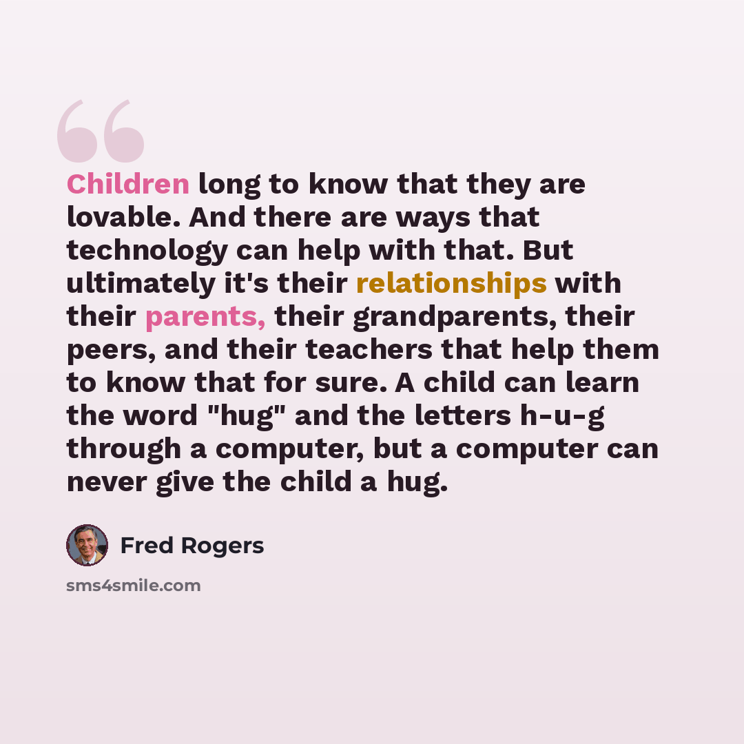 “Children long to know that they are lovable. And there are ways that technology can help with that. But ultimately it's their relationships with their parents, their grandparents, their peers, and their teachers that help them to know that for sure. A child can learn the word "hug" and the letters…” quote by Fred Rogers