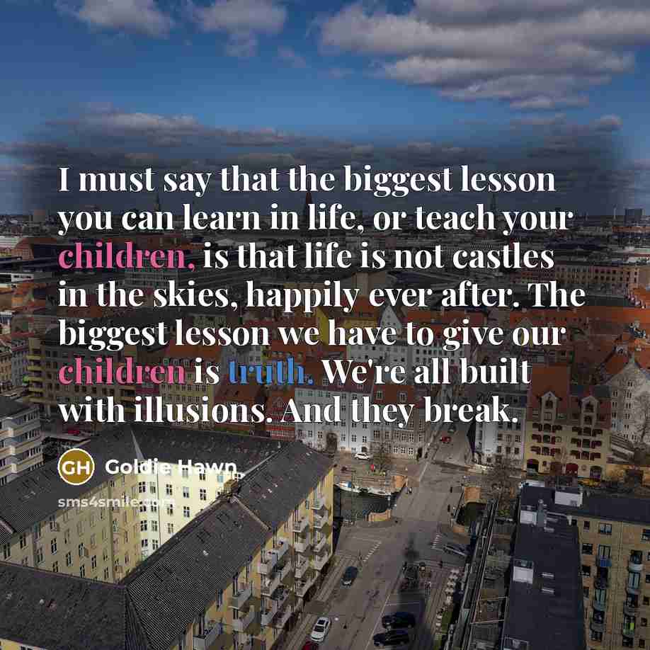 “I must say that the biggest lesson you can learn in life, or teach your children, is that life is not castles in the skies, happily ever after. The biggest lesson we have to give our children is truth. We're all built with illusions. And they break.” quote by Goldie Hawn