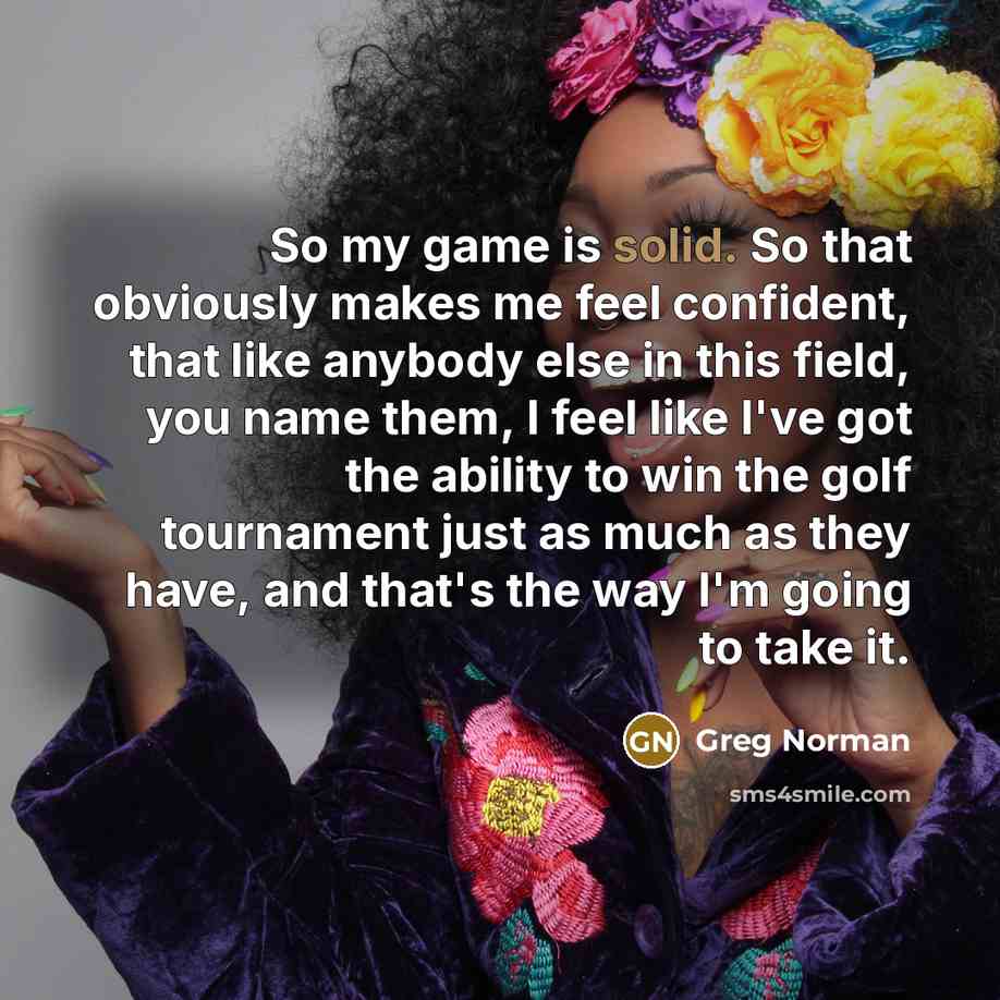 “So my game is solid. So that obviously makes me feel confident, that like anybody else in this field, you name them, I feel like I've got the ability to win the golf tournament just as much as they have, and that's the way I'm going to take it.” quote by Greg Norman
