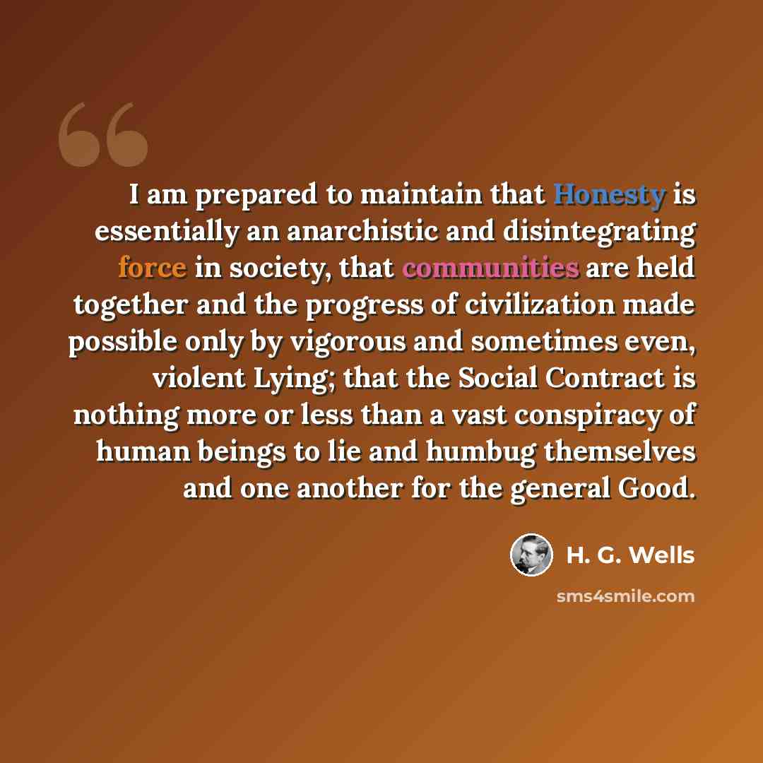 “I am prepared to maintain that Honesty is essentially an anarchistic and disintegrating force in society, that communities are held together and the progress of civilization made possible only by vigorous and sometimes even, violent Lying; that the Social Contract is nothing more or less than a…” quote by H. G. Wells